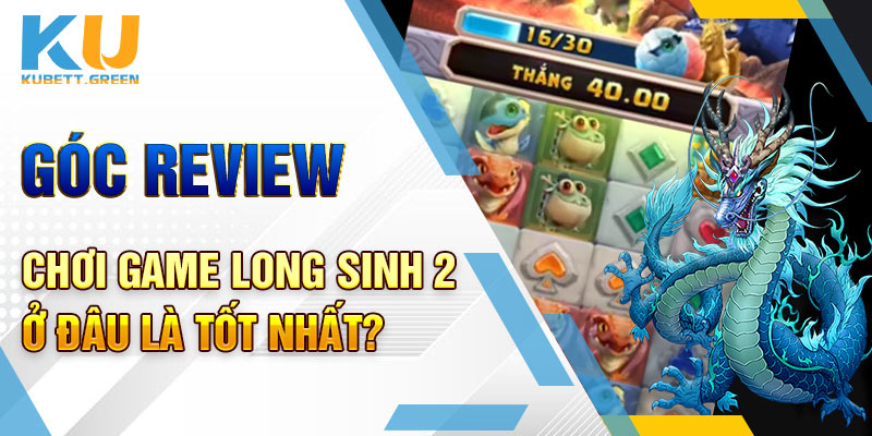 Góc review chơi game Long Sinh 2 ở đâu là tốt nhất